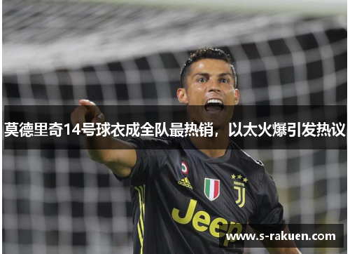 莫德里奇14号球衣成全队最热销，以太火爆引发热议